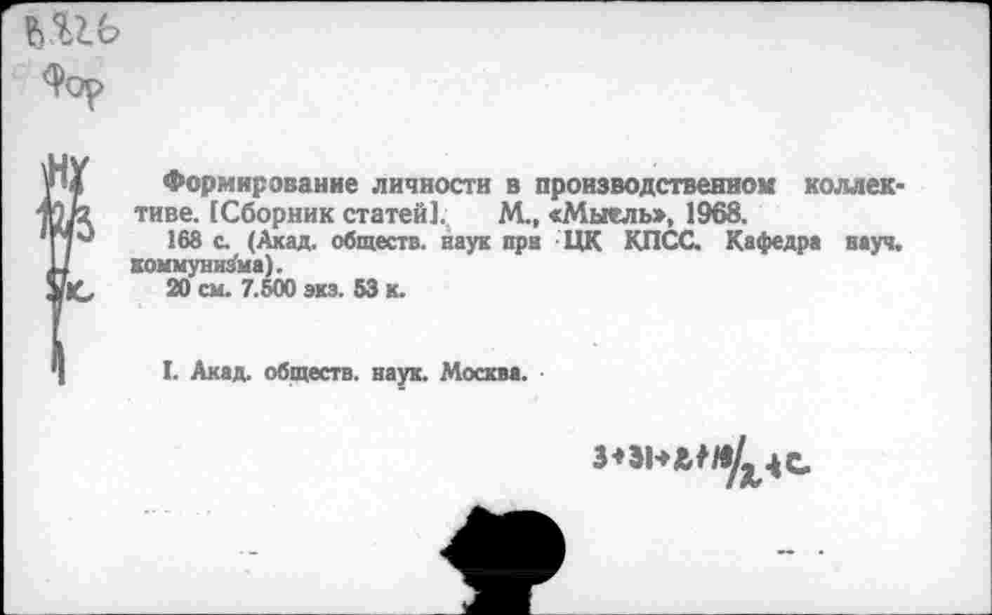 ﻿
И Формирование личности в производственном коллек-1/2 тиве. [Сборник статей]. М., «Мыельв, 1968.
168 с. (Ахад, обществ, наук при ЦК КПСС. Кафедра науч.
1 коммунизма).
'Ю 20 см. 7.600 экз. 53 к.
I. Акад, обществ, наук. Москва.
